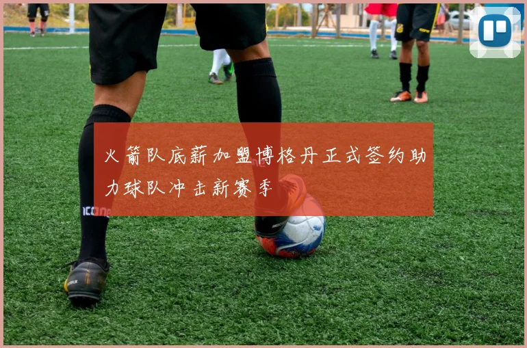 火箭队底薪加盟博格丹正式签约助力球队冲击新赛季