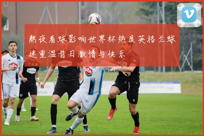 熬夜看球影响世界杯热度英格兰球迷重温昔日激情与快乐