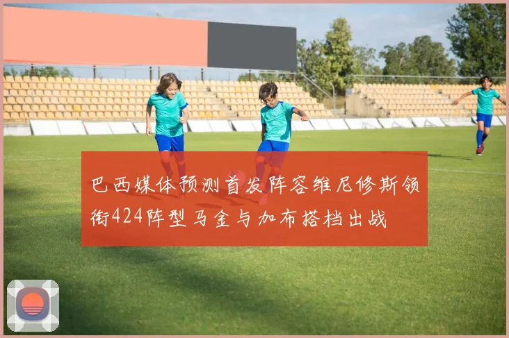 巴西媒体预测首发阵容维尼修斯领衔424阵型马金与加布搭档出战