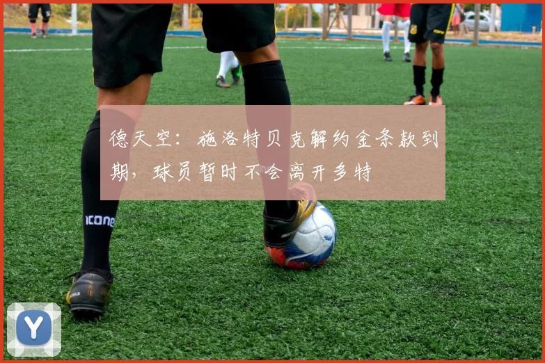 德天空：施洛特贝克解约金条款到期，球员暂时不会离开多特