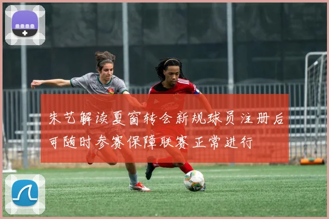 朱艺解读夏窗转会新规球员注册后可随时参赛保障联赛正常进行
