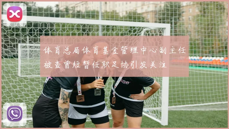 体育总局体育基金管理中心副主任被查曾短暂任职足协引发关注