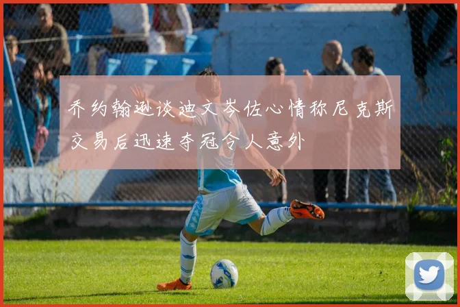 乔约翰逊谈迪文岑佐心情称尼克斯交易后迅速夺冠令人意外